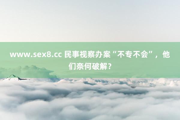 www.sex8.cc 民事视察办案“不专不会”，他们奈何破解？