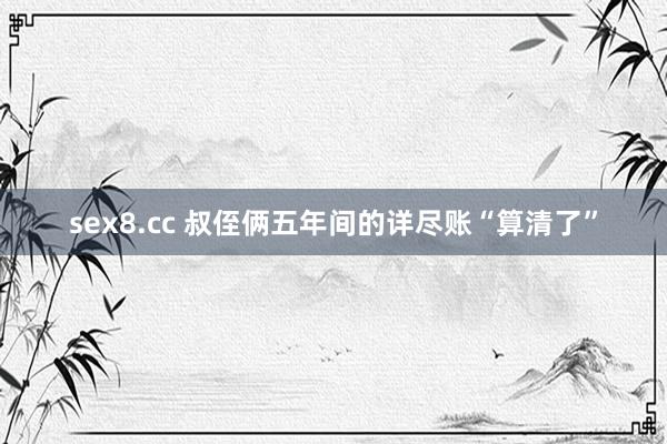 sex8.cc 叔侄俩五年间的详尽账“算清了”