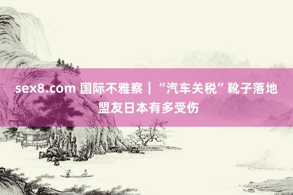 sex8.com 国际不雅察｜“汽车关税”靴子落地 盟友日本有多受伤