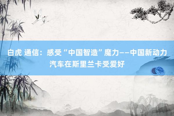 白虎 通信：感受“中国智造”魔力——中国新动力汽车在斯里兰卡受爱好