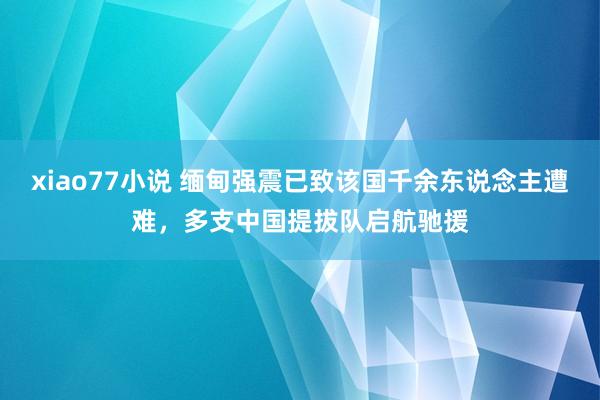 xiao77小说 缅甸强震已致该国千余东说念主遭难，多支中国提拔队启航驰援
