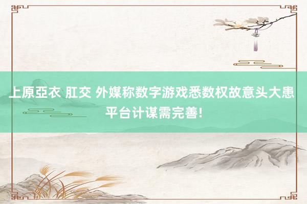 上原亞衣 肛交 外媒称数字游戏悉数权故意头大患 平台计谋需完善!