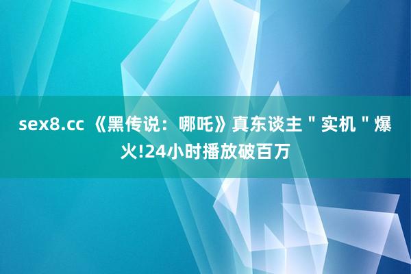 sex8.cc 《黑传说：哪吒》真东谈主＂实机＂爆火!24小时播放破百万