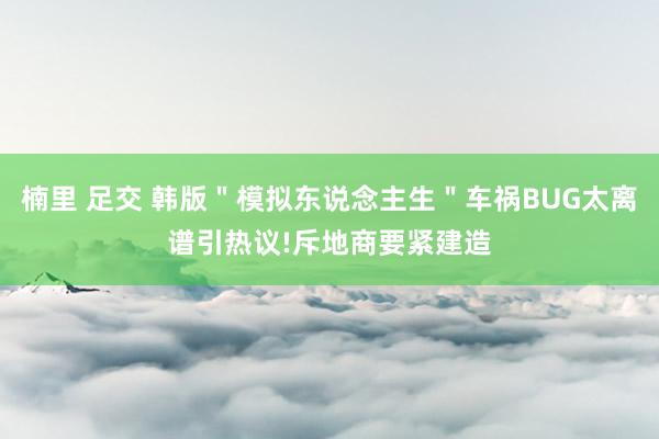 楠里 足交 韩版＂模拟东说念主生＂车祸BUG太离谱引热议!斥地商要紧建造