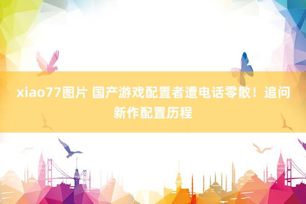 xiao77图片 国产游戏配置者遭电话零散！追问新作配置历程