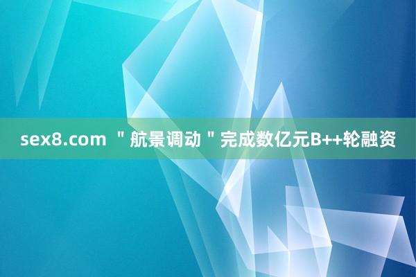 sex8.com ＂航景调动＂完成数亿元B++轮融资