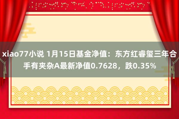 xiao77小说 1月15日基金净值：东方红睿玺三年合手有夹杂A最新净值0.7628，跌0.35%