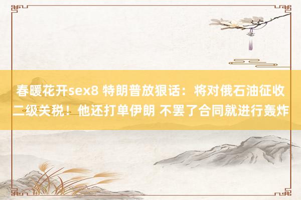 春暖花开sex8 特朗普放狠话：将对俄石油征收二级关税！他还打单伊朗 不罢了合同就进行轰炸