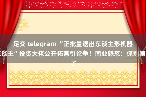 足交 telegram “正批量退出东谈主形机器东谈主”投资大佬公开拓言引论争！同业怒怼：你别闹了