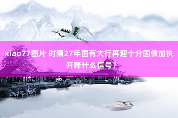 xiao77图片 时隔27年国有大行再迎十分国债加执  开释什么信号？