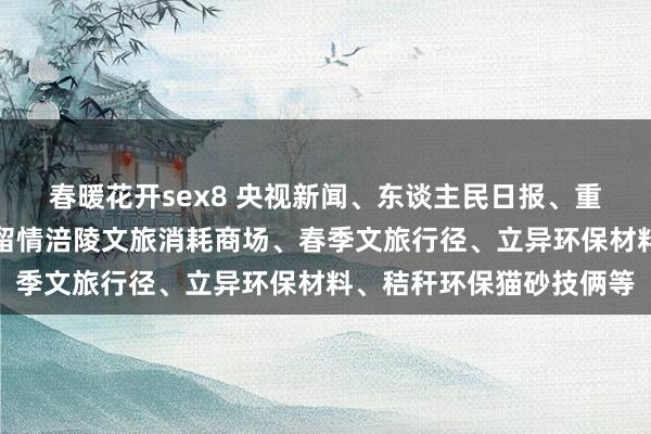 春暖花开sex8 央视新闻、东谈主民日报、重庆日报、重庆新闻联播留情涪陵文旅消耗商场、春季文旅行径、立异环保材料、秸秆环保猫砂技俩等