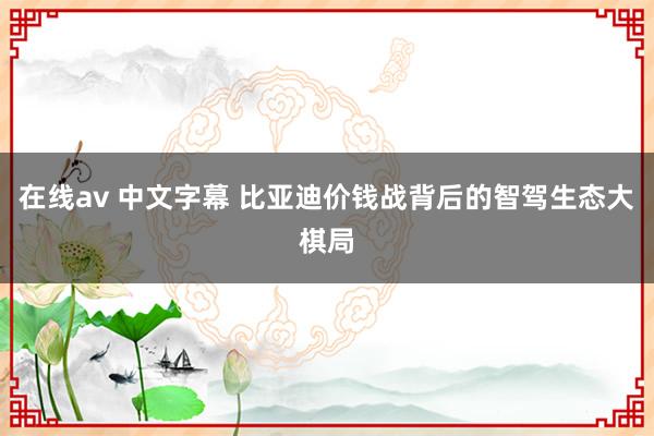 在线av 中文字幕 比亚迪价钱战背后的智驾生态大棋局