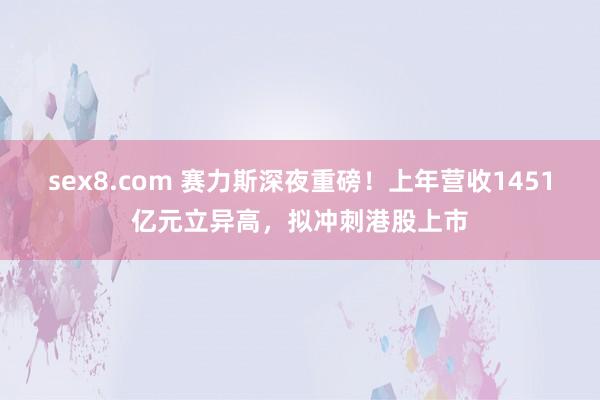 sex8.com 赛力斯深夜重磅！上年营收1451亿元立异高，拟冲刺港股上市