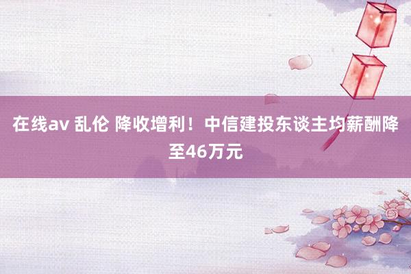 在线av 乱伦 降收增利！中信建投东谈主均薪酬降至46万元