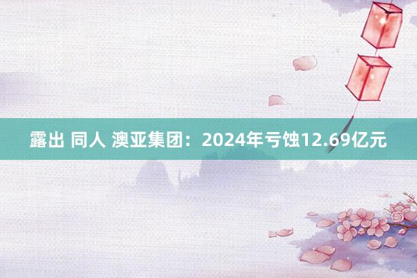 露出 同人 澳亚集团：2024年亏蚀12.69亿元