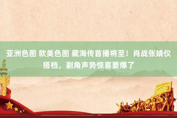 亚洲色图 欧美色图 藏海传首播将至！肖战张婧仪搭档，副角声势惊喜要爆了