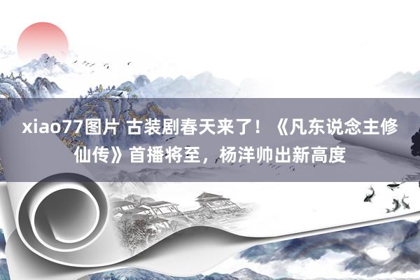xiao77图片 古装剧春天来了！《凡东说念主修仙传》首播将至，杨洋帅出新高度