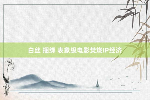 白丝 捆绑 表象级电影焚烧IP经济
