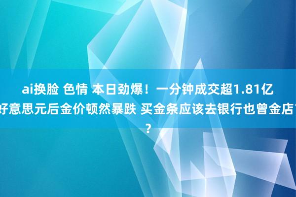 ai换脸 色情 本日劲爆！一分钟成交超1.81亿好意思元后金价顿然暴跌 买金条应该去银行也曾金店？