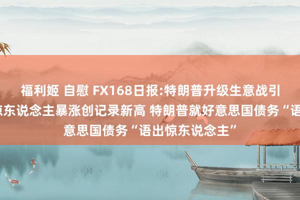 福利姬 自慰 FX168日报:特朗普升级生意战引爆行情！金价惊东说念主暴涨创记录新高 特朗普就好意思国债务“语出惊东说念主”