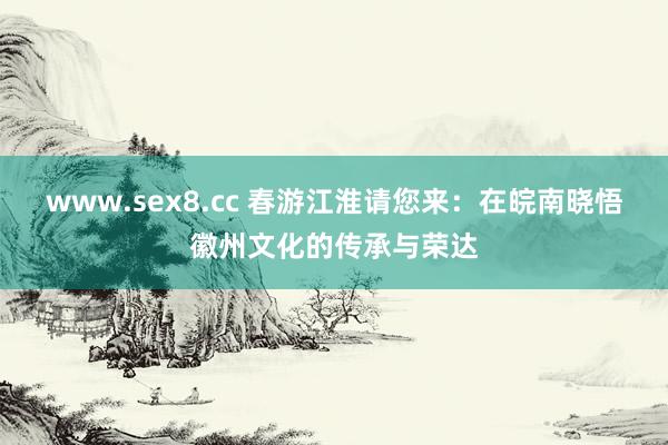www.sex8.cc 春游江淮请您来：在皖南晓悟徽州文化的传承与荣达