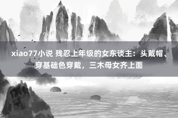 xiao77小说 残忍上年级的女东谈主：头戴帽、穿基础色穿戴，三木母女齐上面