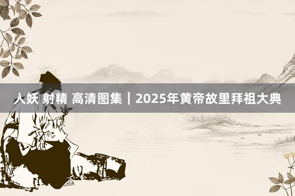 人妖 射精 高清图集｜2025年黄帝故里拜祖大典