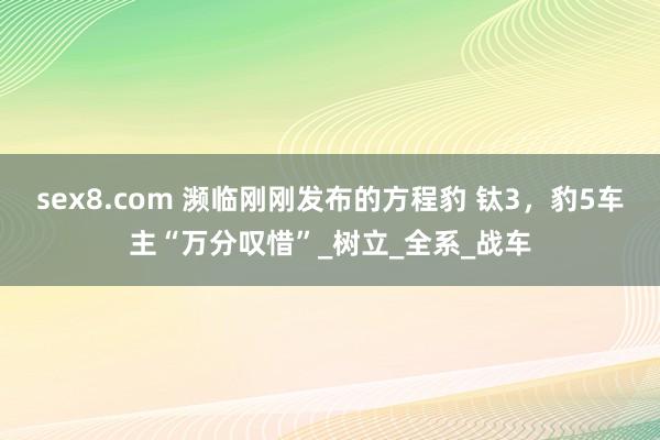 sex8.com 濒临刚刚发布的方程豹 钛3，豹5车主“万分叹惜”_树立_全系_战车