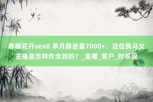 春暖花开sex8 单月踪迹量7000+，这位良马女主播是怎样作念到的？_直播_客户_时辰段