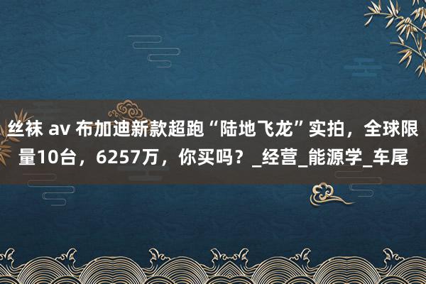 丝袜 av 布加迪新款超跑“陆地飞龙”实拍，全球限量10台，6257万，你买吗？_经营_能源学_车尾