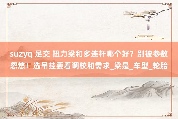 suzyq 足交 扭力梁和多连杆哪个好？别被参数忽悠！选吊挂要看调校和需求_梁是_车型_轮胎