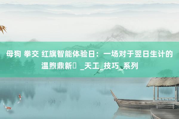 母狗 拳交 红旗智能体验日：一场对于翌日生计的温煦鼎新‌_天工_技巧_系列