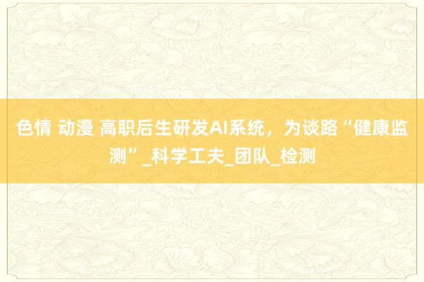 色情 动漫 高职后生研发AI系统，为谈路“健康监测”_科学工夫_团队_检测