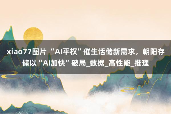 xiao77图片 “AI平权”催生活储新需求，朝阳存储以“AI加快”破局_数据_高性能_推理