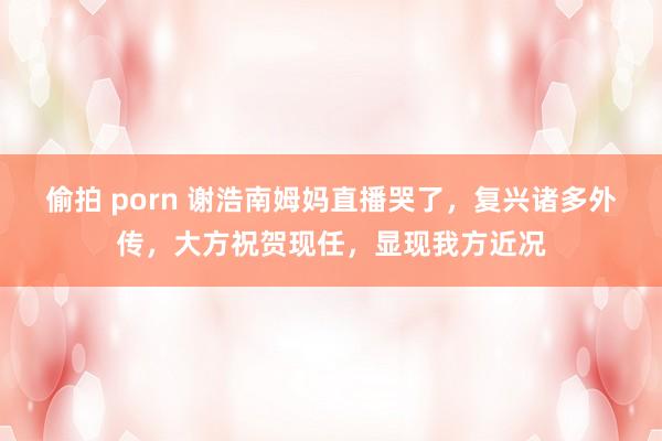 偷拍 porn 谢浩南姆妈直播哭了，复兴诸多外传，大方祝贺现任，显现我方近况