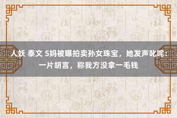 人妖 泰文 S妈被曝拍卖孙女珠宝，她发声叱咤：一片胡言，称我方没拿一毛钱
