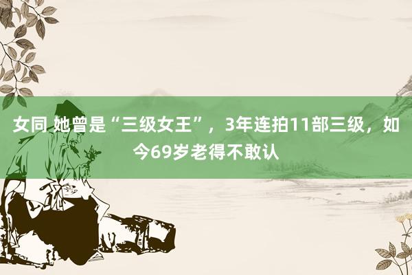 女同 她曾是“三级女王”，3年连拍11部三级，如今69岁老得不敢认