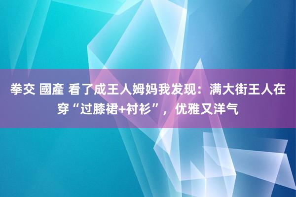 拳交 國產 看了成王人姆妈我发现：满大街王人在穿“过膝裙+衬衫”，优雅又洋气