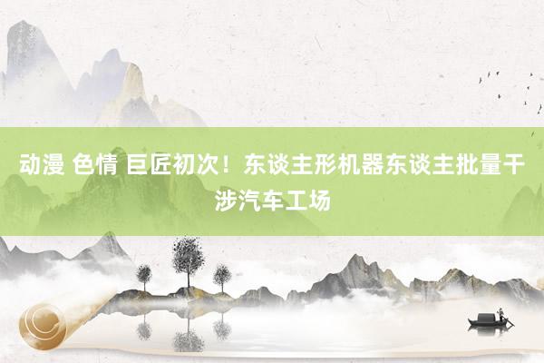动漫 色情 巨匠初次！东谈主形机器东谈主批量干涉汽车工场