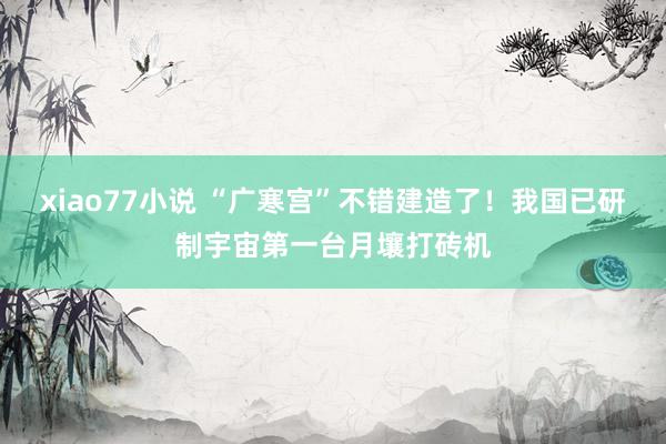 xiao77小说 “广寒宫”不错建造了！我国已研制宇宙第一台月壤打砖机