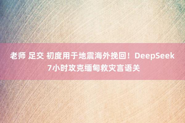 老师 足交 初度用于地震海外挽回！DeepSeek 7小时攻克缅甸救灾言语关