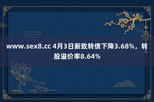 www.sex8.cc 4月3日新致转债下降3.68%，转股溢价率8.64%