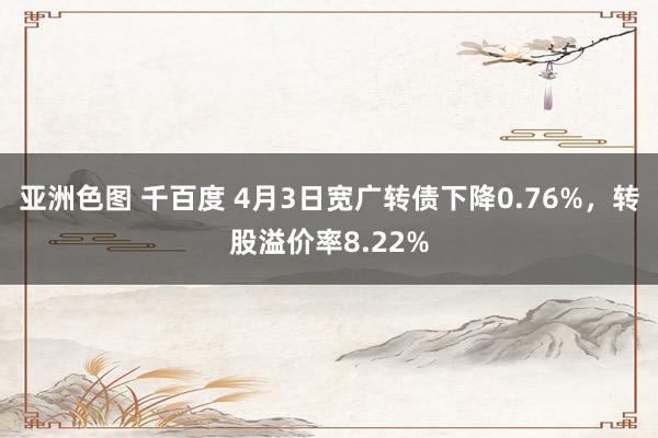 亚洲色图 千百度 4月3日宽广转债下降0.76%，转股溢价率8.22%