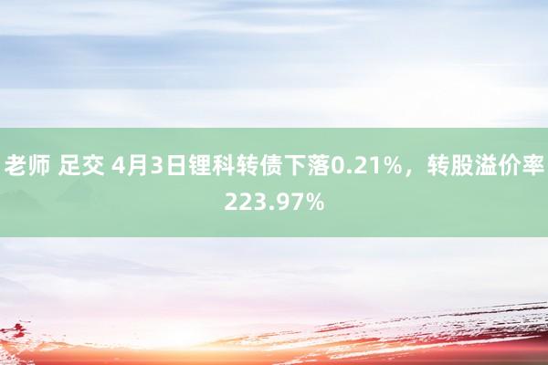 老师 足交 4月3日锂科转债下落0.21%，转股溢价率223.97%