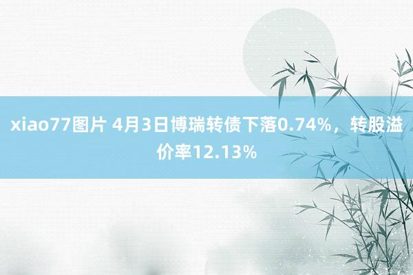 xiao77图片 4月3日博瑞转债下落0.74%，转股溢价率12.13%