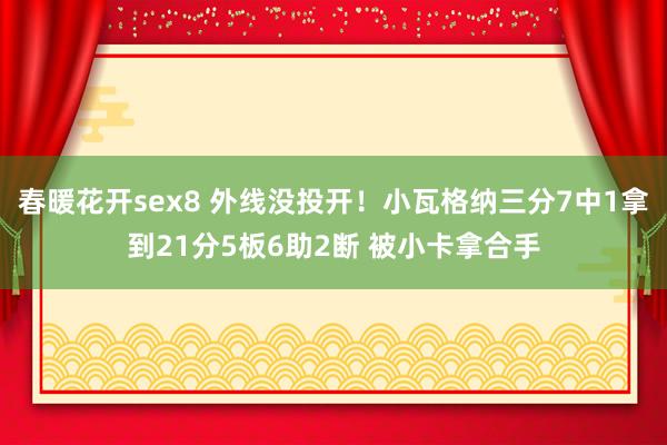 春暖花开sex8 外线没投开！小瓦格纳三分7中1拿到21分5板6助2断 被小卡拿合手