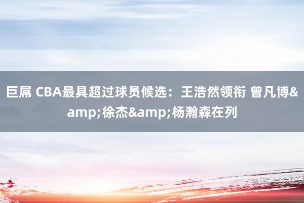 巨屌 CBA最具超过球员候选：王浩然领衔 曾凡博&徐杰&杨瀚森在列