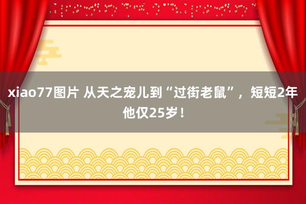 xiao77图片 从天之宠儿到“过街老鼠”，短短2年他仅25岁！