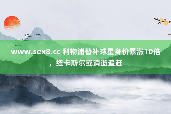 www.sex8.cc 利物浦替补球星身价暴涨10倍，纽卡斯尔或消逝追赶