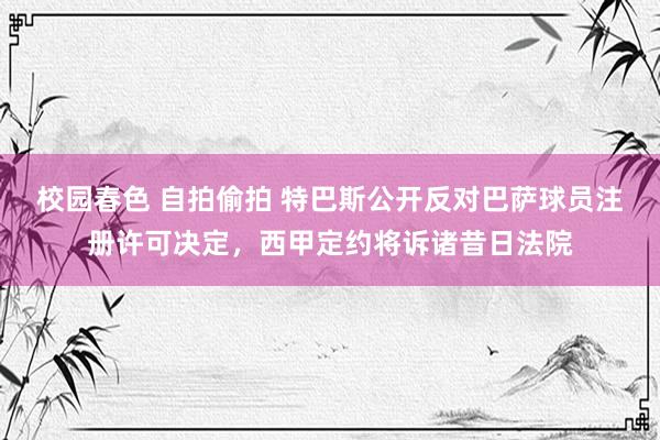 校园春色 自拍偷拍 特巴斯公开反对巴萨球员注册许可决定，西甲定约将诉诸昔日法院